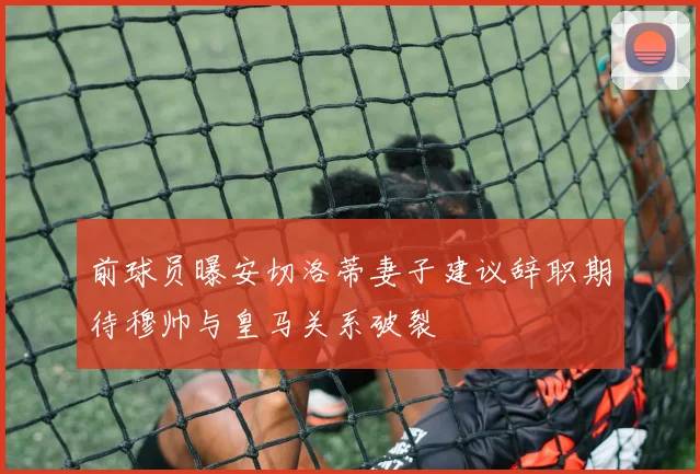 前球员曝安切洛蒂妻子建议辞职期待穆帅与皇马关系破裂