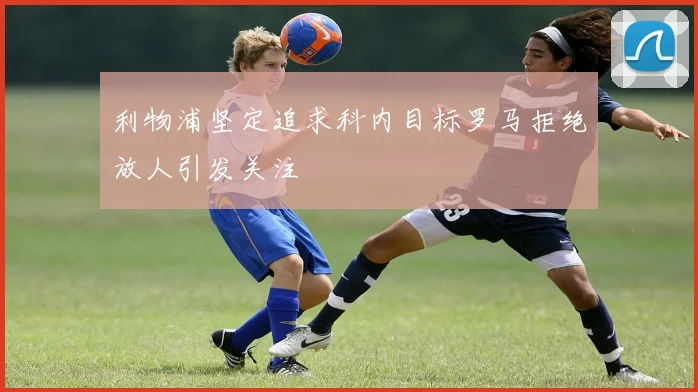 利物浦坚定追求科内目标罗马拒绝放人引发关注
