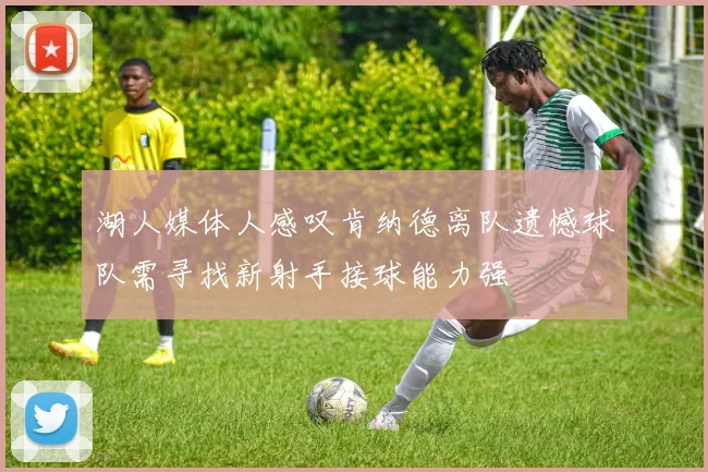 湖人媒体人感叹肯纳德离队遗憾球队需寻找新射手接球能力强