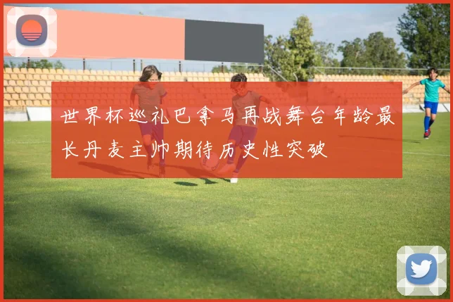 世界杯巡礼巴拿马再战舞台年龄最长丹麦主帅期待历史性突破