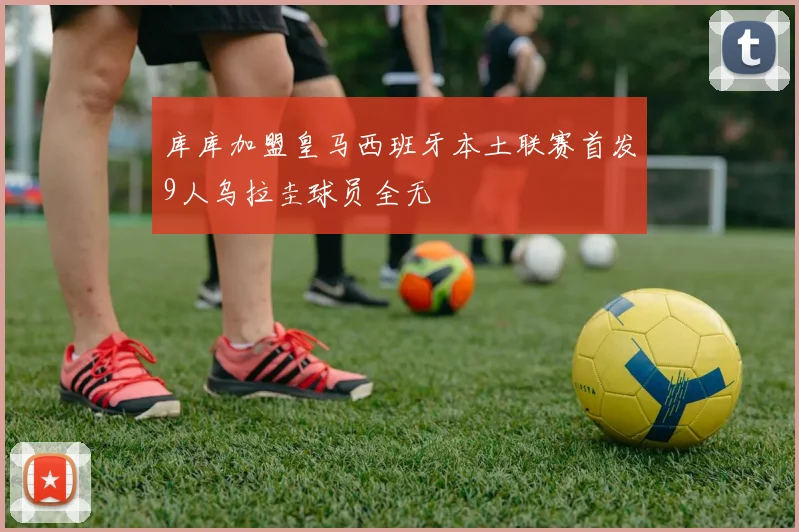 库库加盟皇马西班牙本土联赛首发9人乌拉圭球员全无