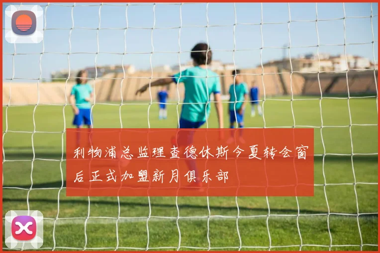 利物浦总监理查德休斯今夏转会窗后正式加盟新月俱乐部