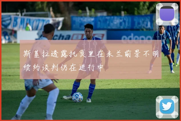 斯基拉透露托莫里在米兰前景不明续约谈判仍在进行中