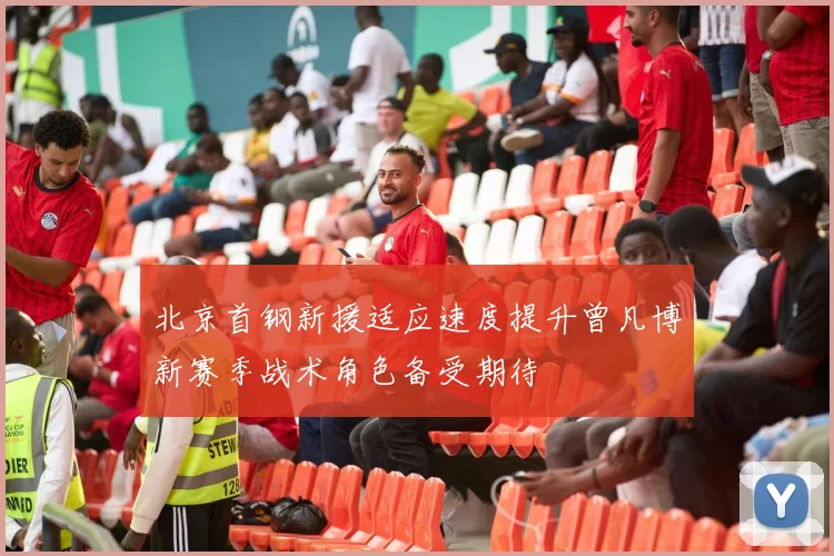 北京首钢新援适应速度提升曾凡博新赛季战术角色备受期待
