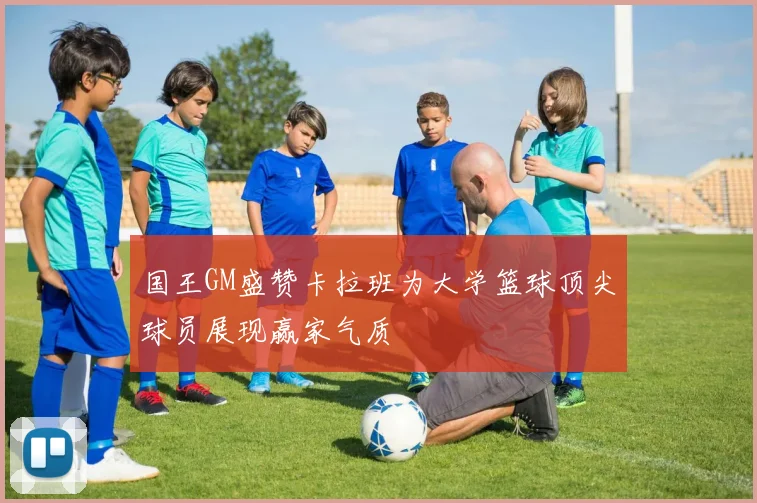 国王GM盛赞卡拉班为大学篮球顶尖球员展现赢家气质