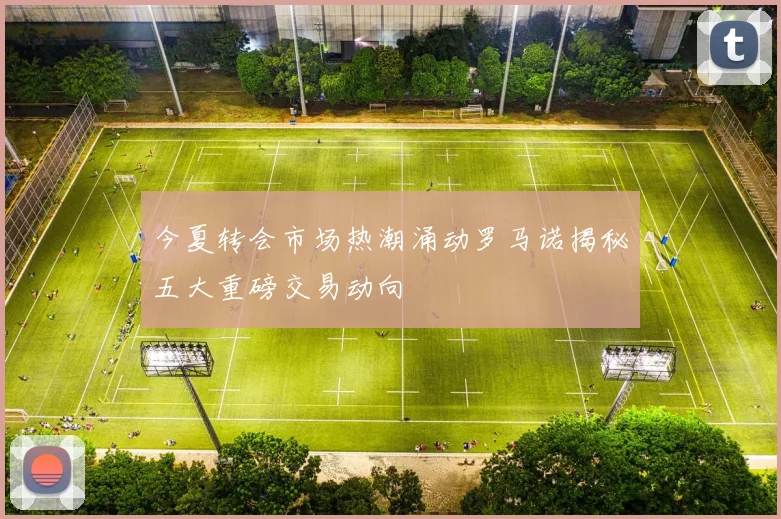 今夏转会市场热潮涌动罗马诺揭秘五大重磅交易动向
