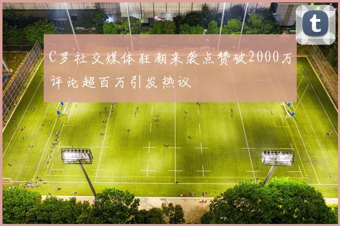 C罗社交媒体狂潮来袭点赞破2000万评论超百万引发热议