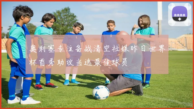 奥利塞专注备战清空社媒昨日世界杯首秀助攻当选最佳球员